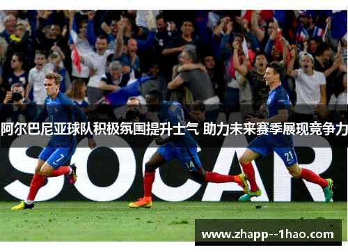 阿尔巴尼亚球队积极氛围提升士气 助力未来赛季展现竞争力 阿尔巴尼亚球队积极氛围提升士气 助力未来赛季展现竞争力