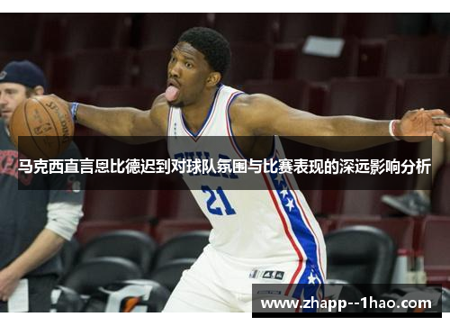 马克西直言恩比德迟到对球队氛围与比赛表现的深远影响分析 马克西直言恩比德迟到对球队氛围与比赛表现的深远影响分析