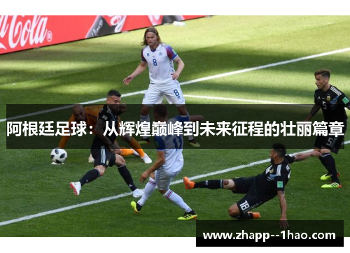 阿根廷足球：从辉煌巅峰到未来征程的壮丽篇章