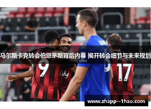 马尔斯卡克转会伯恩茅斯背后内幕 揭开转会细节与未来规划